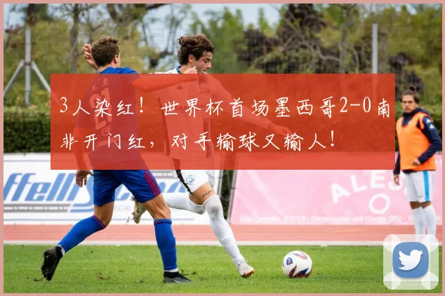 3人染红!世界杯首场墨西哥2-0南非开门红,对手输球又输人!