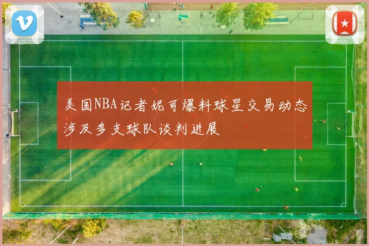 美国NBA记者妮可爆料球星交易动态涉及多支球队谈判进展