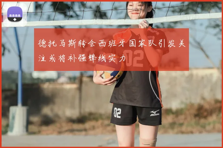 德托马斯转会西班牙国家队引发关注或将补强锋线实力