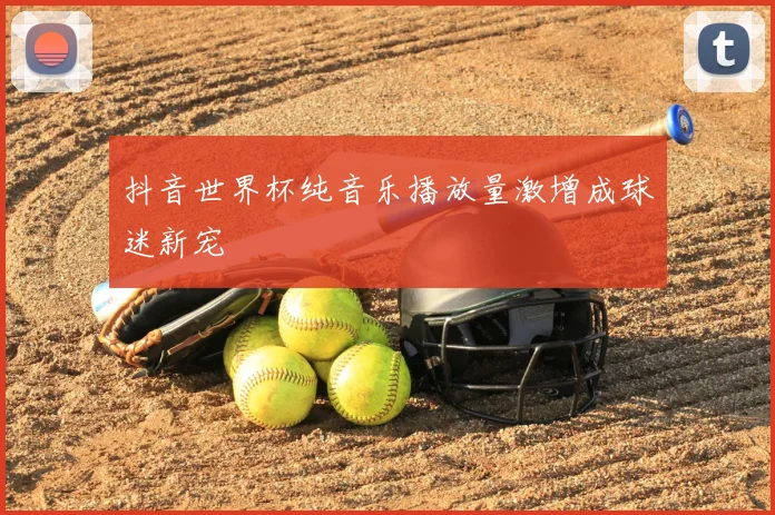 抖音世界杯纯音乐播放量激增成球迷新宠