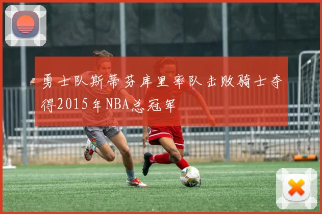 勇士队斯蒂芬库里率队击败骑士夺得2015年NBA总冠军