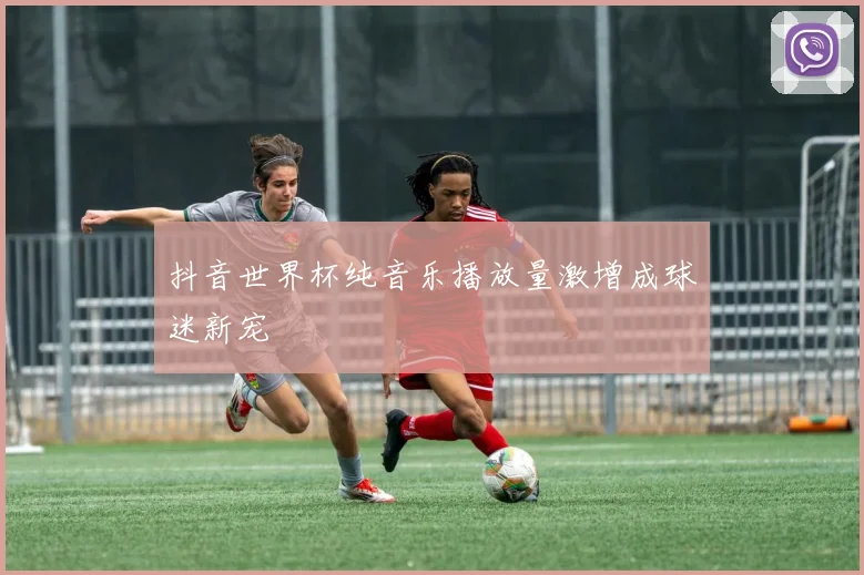 抖音世界杯纯音乐播放量激增成球迷新宠