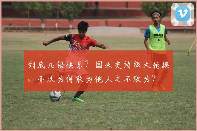 到底几倍快乐？国米史诗级大轮换，齐沃为何敢为他人之不敢为？