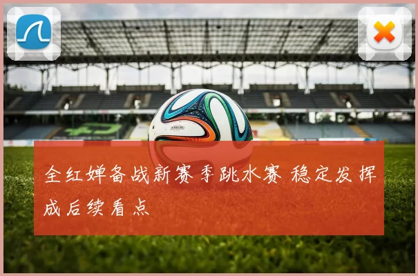 全红婵备战新赛季跳水赛 稳定发挥成后续看点
