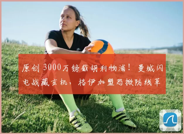 原创 3000万镑截胡利物浦！曼城闪电战藏玄机，格伊加盟恐掀防线革命