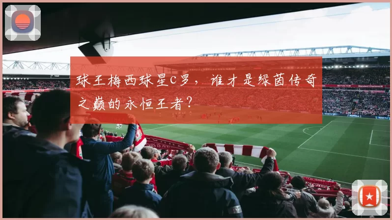 球王梅西球星c罗,谁才是绿茵传奇之巅的永恒王者?