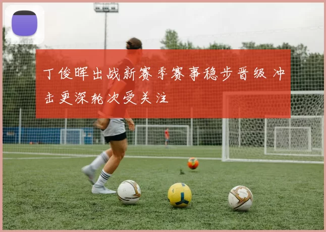 丁俊晖出战新赛季赛事稳步晋级 冲击更深轮次受关注