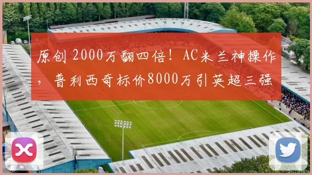 原创 2000万翻四倍！AC米兰神操作，普利西奇标价8000万引英超三强疯抢