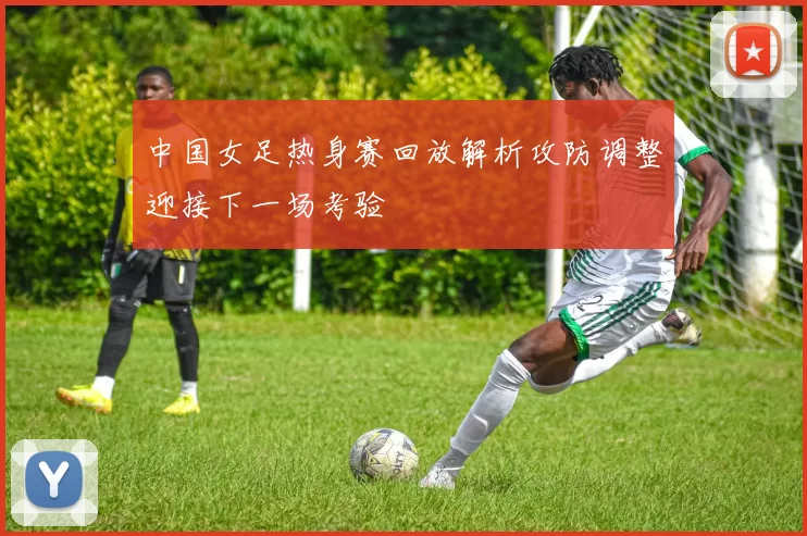 中国女足热身赛回放解析攻防调整迎接下一场考验