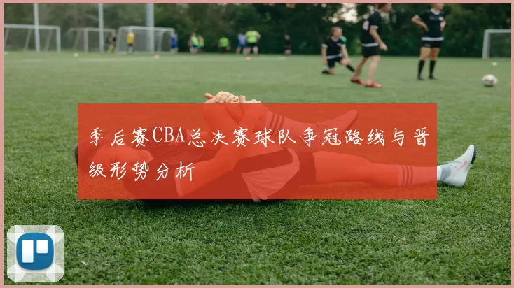 季后赛CBA总决赛球队争冠路线与晋级形势分析