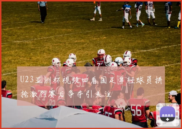 U23亚洲杯视频回看国足年轻球员拼抢激烈赛后争夺引关注