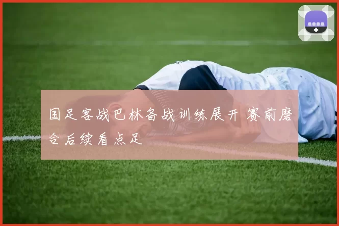国足客战巴林备战训练展开 赛前磨合后续看点足
