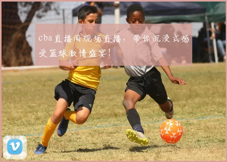 cba直播间现场直播，带你沉浸式感受篮球激情盛宴！