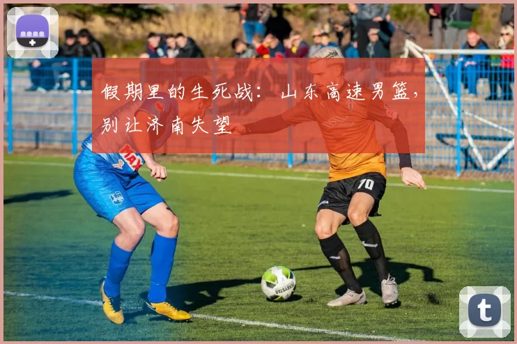 假期里的生死战：山东高速男篮，别让济南失望