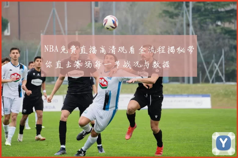 NBA免费直播高清观看全流程揭秘带你直击赛场每一节战况与数据
