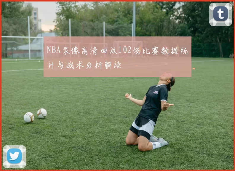 NBA录像高清回放102场比赛数据统计与战术分析解读