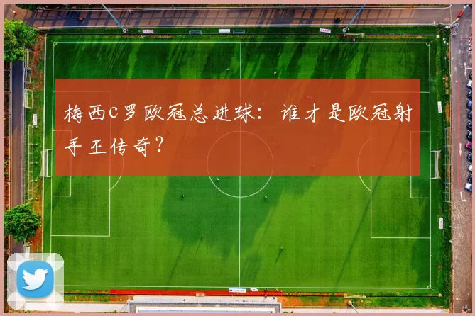 梅西c罗欧冠总进球：谁才是欧冠射手王传奇？