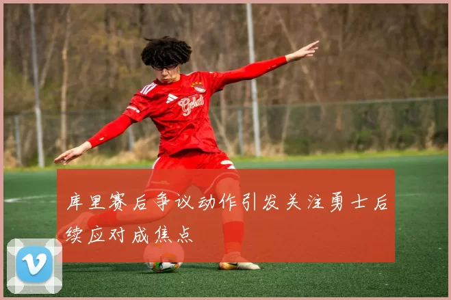 库里赛后争议动作引发关注勇士后续应对成焦点