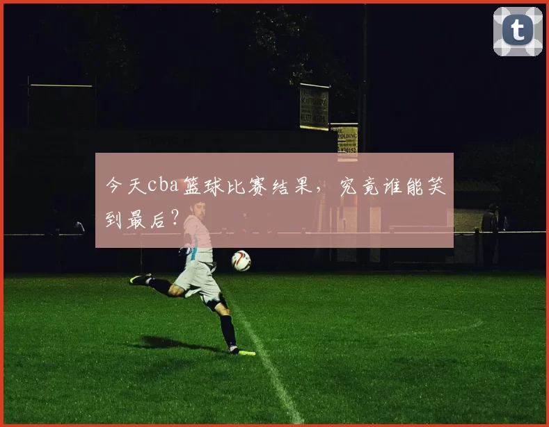 今天cba篮球比赛结果，究竟谁能笑到最后？