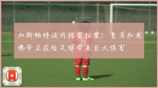 加斯帕特谈内格雷拉案：皇马和老佛爷正在给足球带来巨大伤害