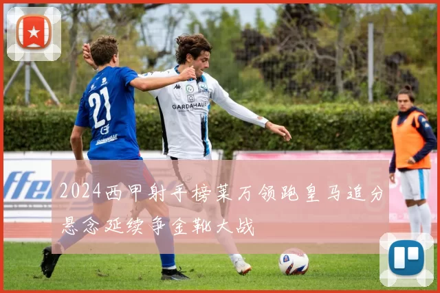 2024西甲射手榜莱万领跑皇马追分悬念延续争金靴大战