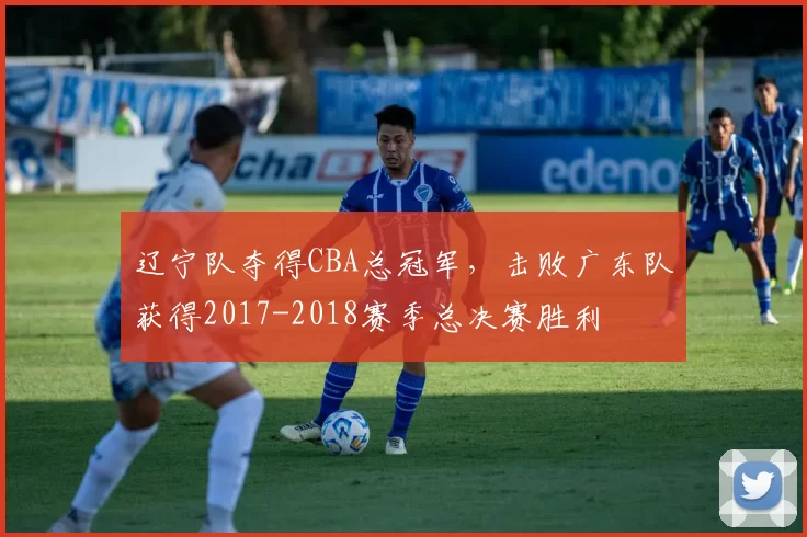 辽宁队夺得CBA总冠军,击败广东队获得2017-2018赛季总决赛胜利