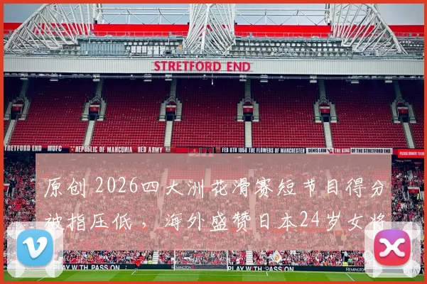 原创 2026四大洲花滑赛短节目得分被指压低 ,海外盛赞日本24岁女将的表现