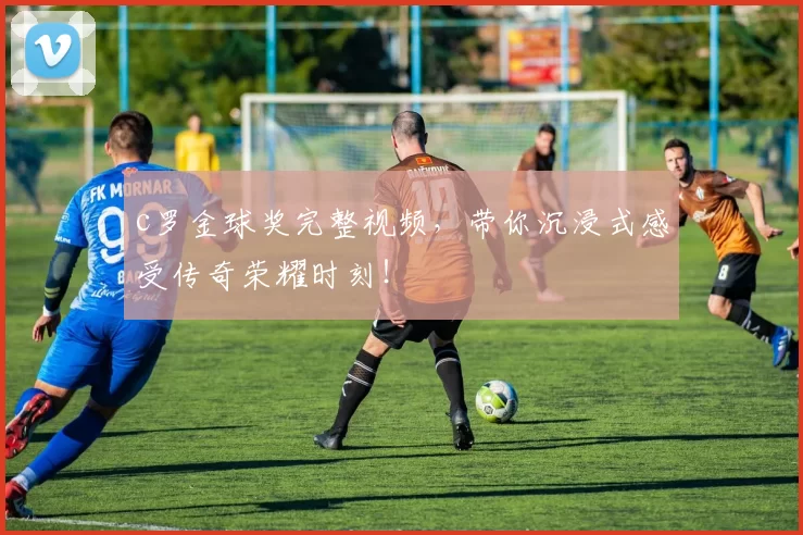 c罗金球奖完整视频，带你沉浸式感受传奇荣耀时刻！