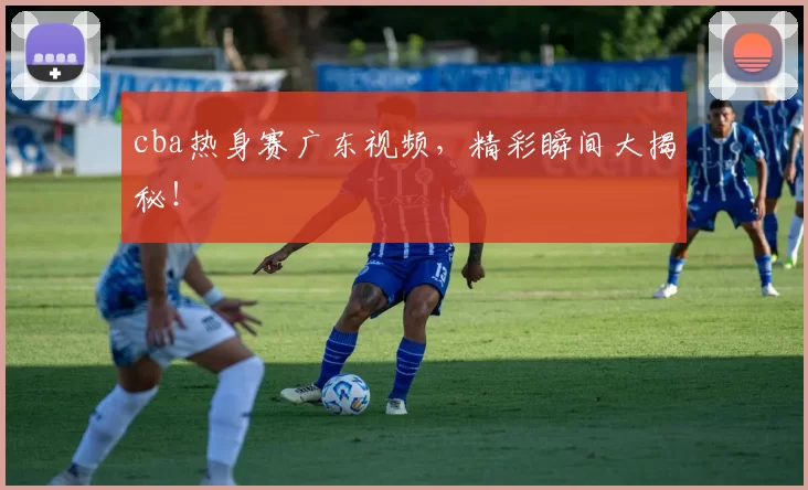 cba热身赛广东视频，精彩瞬间大揭秘！
