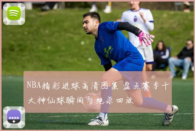 NBA精彩进球高清图集 盘点赛季十大神仙球瞬间与绝杀回放
