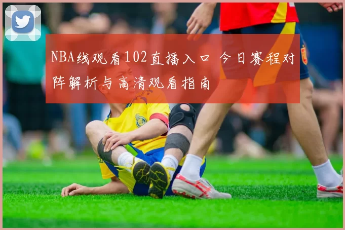 NBA线观看102直播入口 今日赛程对阵解析与高清观看指南