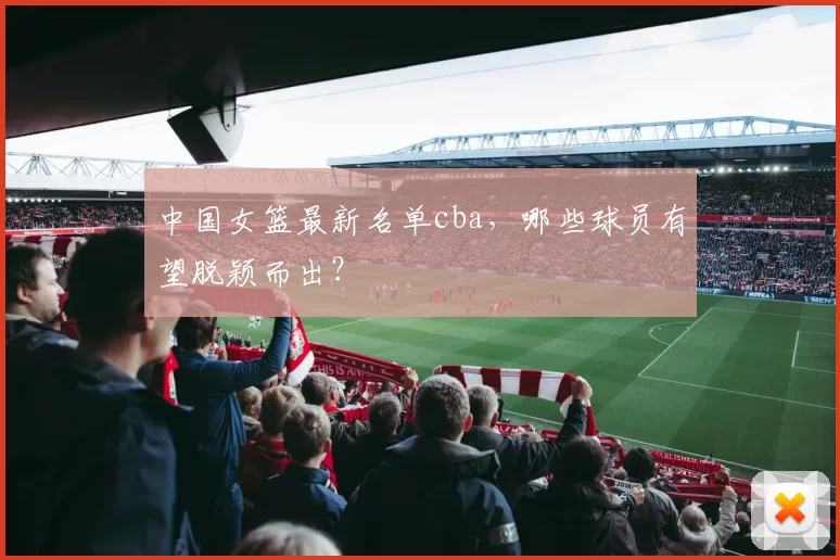 中国女篮最新名单cba，哪些球员有望脱颖而出？