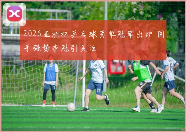 2026亚洲杯乒乓球男单冠军出炉 国手强势夺冠引关注