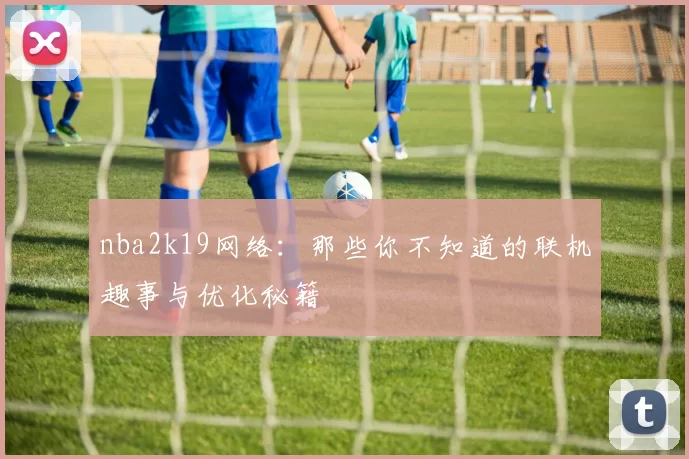nba2k19网络：那些你不知道的联机趣事与优化秘籍