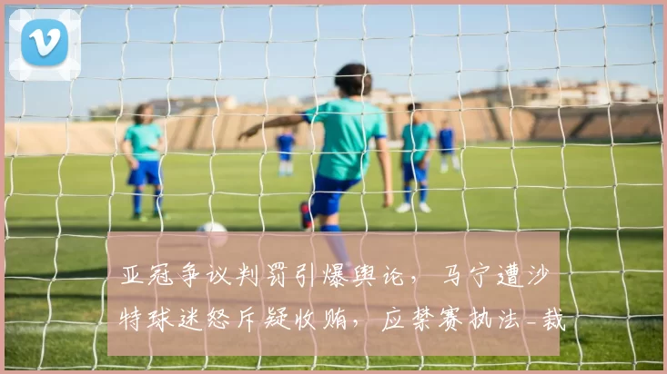 亚冠争议判罚引爆舆论，马宁遭沙特球迷怒斥疑收贿，应禁赛执法_裁判_吉达_1