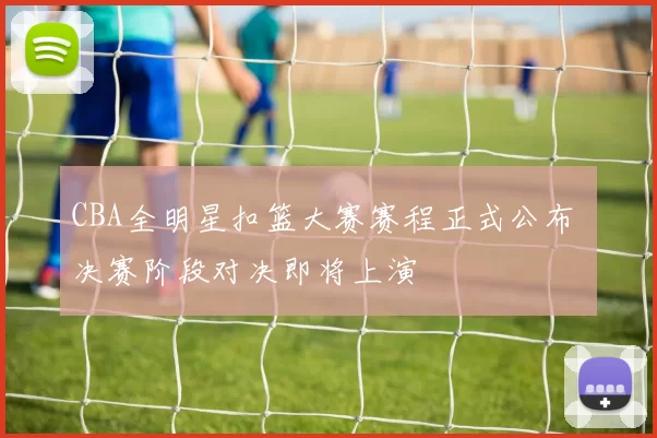CBA全明星扣篮大赛赛程正式公布 决赛阶段对决即将上演