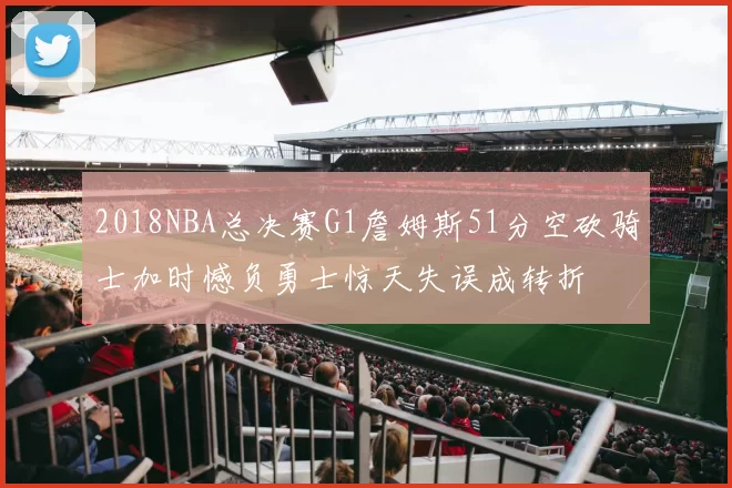 2018NBA总决赛G1詹姆斯51分空砍骑士加时憾负勇士惊天失误成转折