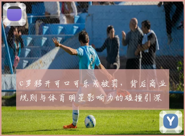 c罗移开可口可乐或被罚,背后商业规则与体育明星影响力的碰撞引深思