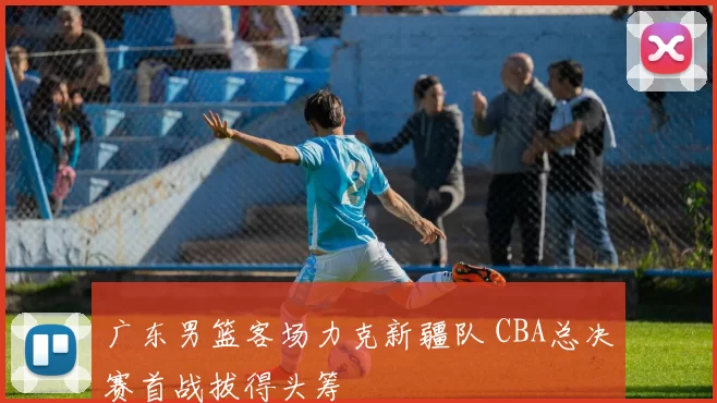 广东男篮客场力克新疆队 CBA总决赛首战拔得头筹