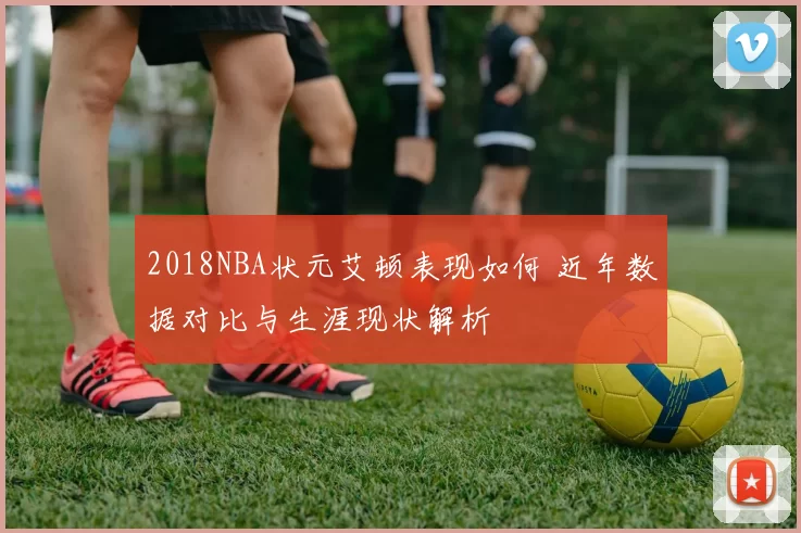 2018NBA状元艾顿表现如何 近年数据对比与生涯现状解析