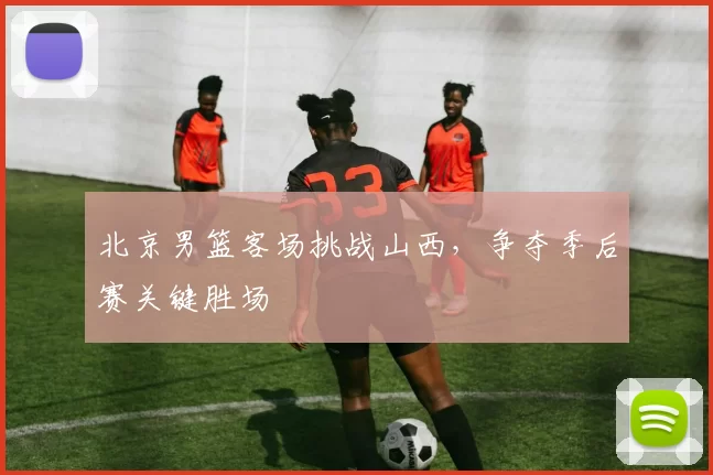 北京男篮客场挑战山西,争夺季后赛关键胜场