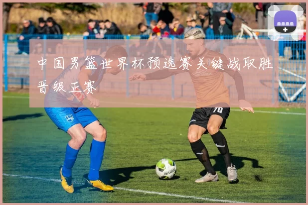 中国男篮世界杯预选赛关键战取胜晋级正赛