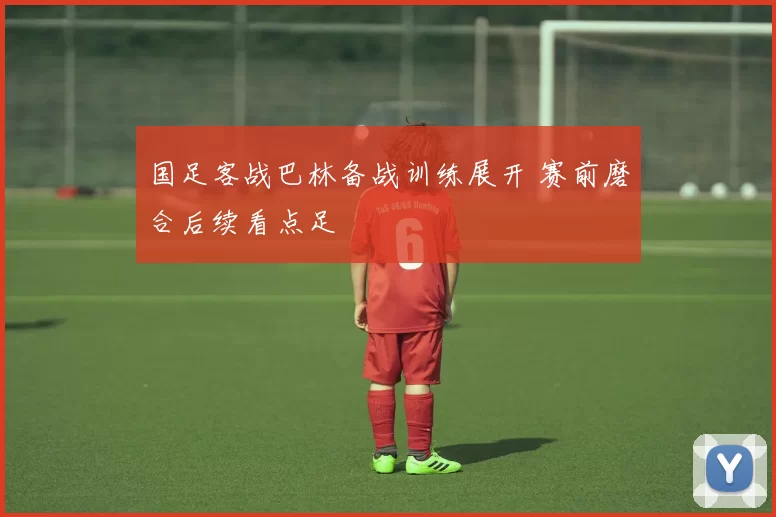 国足客战巴林备战训练展开 赛前磨合后续看点足