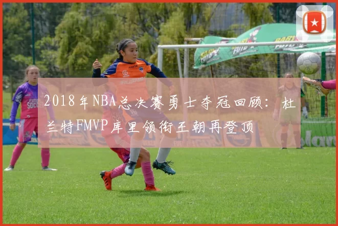 2018年NBA总决赛勇士夺冠回顾：杜兰特FMVP库里领衔王朝再登顶